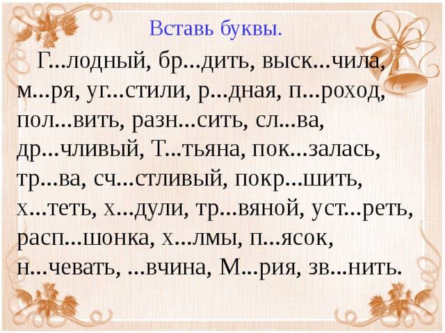 Вставь буквы.  Г...лодный, бр...дить, выск...чила, м...ря, уг...стили, р...дная, п...роход, пол...вить, разн...сить, сл...ва, др...чливый, Т...тьяна, пок...залась, тр...ва, сч...стливый, покр...шить, х...теть, х...дули, тр...вяной, уст...реть, расп...шонка, х...лмы, п...ясок, н...чевать, ...вчина, М...рия, зв...нить.