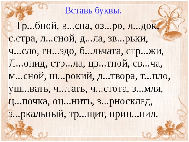 Вставь буквы.  Гр...бной, в...сна, оз...ро, л...док, с.стра, л...сной, д...ла, зв...рьки, ч...сло, гн...здо, б...льчата, стр...жи, Л...онид, стр...ла, цв...тной, св...ча, м...сной, ш...рокий, д...твора, т...пло, уш...вать, ч...тать, ч...стота, з...мля, ц...почка, оц...нить, з...рносклад, з...ркальный, тр...щит, приц...пил.