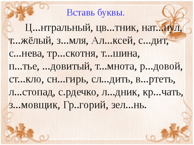 Вставь буквы.  Ц...нтральный, цв...тник, нат...нул, т...жёлый, з...мля, Ал...ксей, с...дит, с...нева, тр...скотня, т...шина, п...тье, ...довитый, т...мнота, р...довой, ст...кло, сн...гирь, сл...дить, в...ртеть, л...стопад, с.рдечко, л...дник, кр...чать, з...мовщик, Гр..горий, зел...нь.