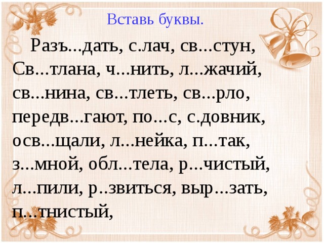 Вставь буквы.  Разъ...дать, с.лач, св...стун, Св...тлана, ч...нить, л...жачий, св...нина, св...тлеть, св...рло, передв...гают, по...с, с.довник, осв...щали, л...нейка, п...так, з...мной, обл...тела, р...чистый, л...пили, р..звиться, выр...зать, п...тнистый,