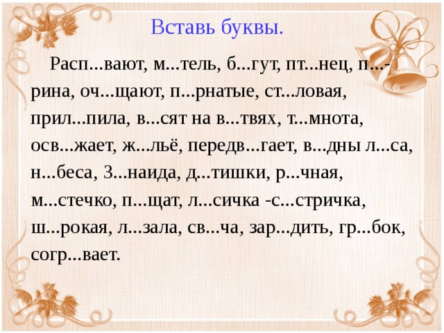 Вставь буквы.  Расп...вают, м...тель, б...гут, пт...нец, п...-рина, оч...щают, п...рнатые, ст...ловая, прил...пила, в...сят на в...твях, т...мнота, осв...жает, ж...льё, передв...гает, в...дны л...са, н...беса, З...наида, д...тишки, р...чная, м...стечко, п...щат, л...сичка -с...стричка, ш...рокая, л...зала, св...ча, зар...дить, гр...бок, согр...вает.