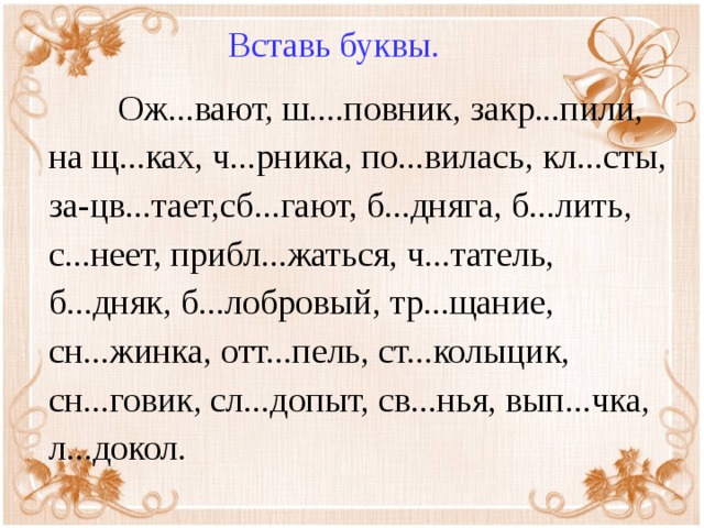 Вставь буквы.  Ож...вают, ш....повник, закр...пили, на щ...ках, ч...рника, по...вилась, кл...сты, за-цв...тает,сб...гают, б...дняга, б...лить, с...неет, прибл...жаться, ч...татель, б...дняк, б...лобровый, тр...щание, сн...жинка, отт...пель, ст...колыцик, сн...говик, сл...допыт, св...нья, вып...чка, л...докол.