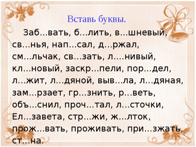 Вставь буквы.  Заб...вать, б...лить, в...шневый, св...нья, нап...сал, д...ржал, см...льчак, св...зать, л....нивый, кл...новый, заскр...пели, пор...дел, л...жит, л...дяной, выв...ла, л...дяная, зам...рзает, гр...знить, р...веть, объ...снил, проч...тал, л...сточки, Ел...завета, стр...жи, ж...лток, прож...вать, проживать, при...зжать, ст...на.