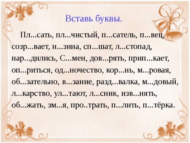 Вставь буквы.  Пл...сать, пл...чистый, п...сатель, п...вец, созр...вает, н...зина, сп...шат, л...стопад, нар...дились, С...мен, дов...рять, прип...кает, оп...риться, од...ночество, кор...нь, м...ровая, об...зательно, в...зание, разд...валка, м...довый, л...карство, ул...тают, л...сник, изв...нять, об...жать, зм...я, про..трать, п...лить, п...тёрка.