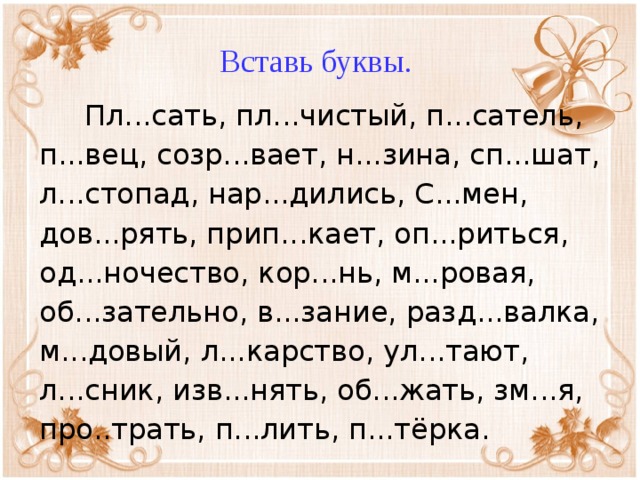 Вставь буквы.  Пл...сать, пл...чистый, п...сатель, п...вец, созр...вает, н...зина, сп...шат, л...стопад, нар...дились, С...мен, дов...рять, прип...кает, оп...риться, од...ночество, кор...нь, м...ровая, об...зательно, в...зание, разд...валка, м...довый, л...карство, ул...тают, л...сник, изв...нять, об...жать, зм...я, про..трать, п...лить, п...тёрка.