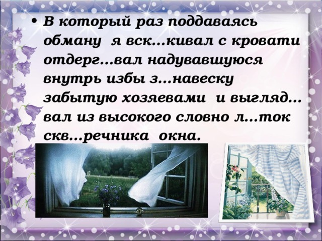 В который раз поддаваясь обману я вск…кивал с кровати отдерг…вал надувавшуюся внутрь избы з…навеску забытую хозяевами и выгляд…вал из высокого словно л…ток скв…речника окна.