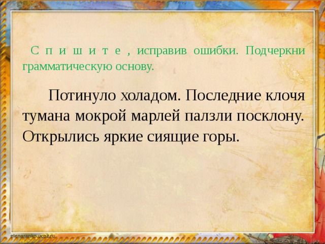 С п и ш и т е , исправив ошибки. Подчеркни грамматическую основу.    Потинуло холадом. Последние клочя тумана мокрой марлей палзли посклону. Открылись яркие сиящие горы.