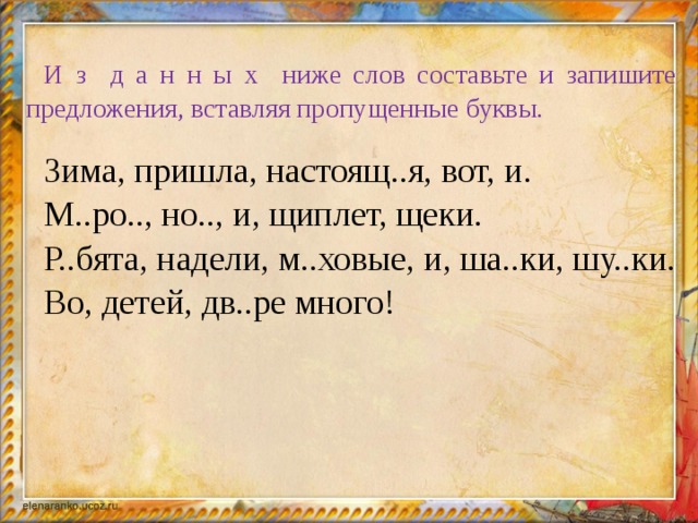 И з д а н н ы х ниже слов составьте и запишите предложения, вставляя пропущенные буквы. Зима, пришла, настоящ..я, вот, и. М..ро.., но.., и, щиплет, щеки. Р..бята, надели, м..ховые, и, ша..ки, шу..ки. Во, детей, дв..ре много!