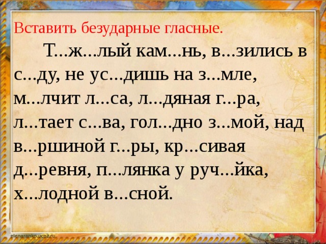 Вставить безударные гласные.  Т...ж...лый кам...нь, в...зились в с...ду, не ус...дишь на з...мле, м...лчит л...са, л...дяная г...ра, л...тает с...ва, гол...дно з...мой, над в...ршиной г...ры, кр...сивая д...ревня, п...лянка у руч...йка, х...лодной в...сной.