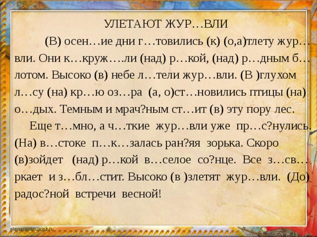 УЛЕТАЮТ ЖУР…ВЛИ  (В) осен…ие дни г…товились (к) (о,а)тлету жур…вли. Они к…круж….ли (над) р…кой, (над) р…дным б…лотом. Высоко (в) небе л…тели жур…вли. (В )глухом л…су (на) кр…ю оз…ра (а, о)ст…новились птицы (на) о…дых. Темным и мрач?ным ст…ит (в) эту пору лес.  Еще т…мно, а ч…ткие жур…вли уже пр…с?нулись. (На) в…стоке п…к…залась ран?яя зорька. Скоро (в)зойдет (над) р…кой в…селое со?нце. Все з…св…ркает и з…бл…стит. Высоко (в )злетят жур…вли. (До) радос?ной встречи весной!  