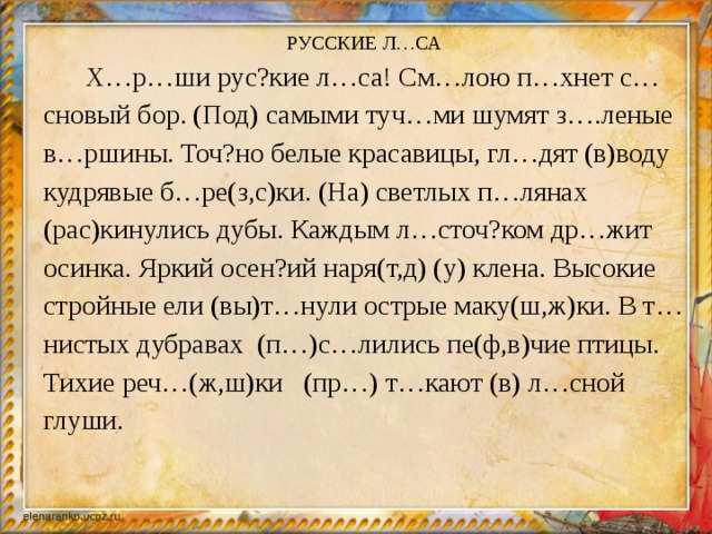 РУССКИЕ Л…СА  Х…р…ши рус?кие л…са! См…лою п…хнет с…сновый бор. (Под) самыми туч…ми шумят з….леные в…ршины. Точ?но белые красавицы, гл…дят (в)воду кудрявые б…ре(з,с)ки. (На) светлых п…лянах (рас)кинулись дубы. Каждым л…сточ?ком др…жит осинка. Яркий осен?ий наря(т,д) (у) клена. Высокие стройные ели (вы)т…нули острые маку(ш,ж)ки. В т…нистых дубравах (п…)с…лились пе(ф,в)чие птицы. Тихие реч…(ж,ш)ки (пр…) т…кают (в) л…сной глуши.