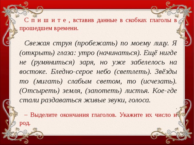 С п и ш и т е , вставив данные в скобках глаголы в прошедшем времени.   Свежая струя (пробежать) по моему лицу. Я (открыть) глаза: утро (начинаться). Ещё нигде не (румяниться) заря, но уже забелелось на востоке. Бледно-серое небо (светлеть). Звёзды то (мигать) слабым светом, то (исчезать). (Отсыреть) земля, (запотеть) листья. Кое-где стали раздаваться живые звуки, голоса. . – Выделите окончания глаголов. Укажите их число и род.