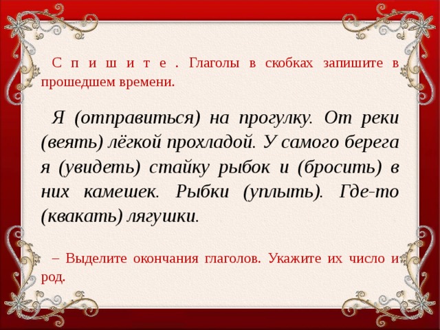 С п и ш и т е . Глаголы в скобках запишите в прошедшем времени.   Я (отправиться) на прогулку. От реки (веять) лёгкой прохладой. У самого берега я (увидеть) стайку рыбок и (бросить) в них камешек. Рыбки (уплыть). Где-то (квакать) лягушки. – Выделите окончания глаголов. Укажите их число и род.