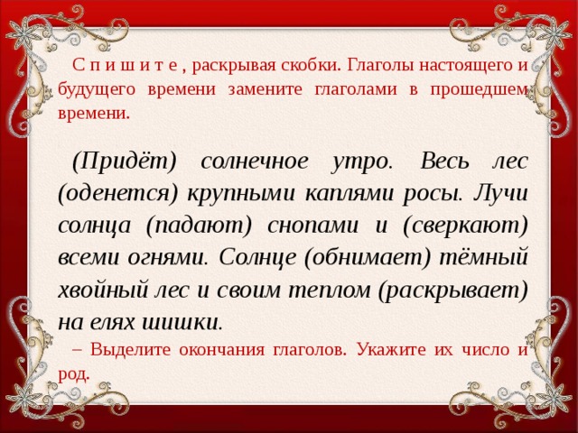 С п и ш и т е , раскрывая скобки. Глаголы настоящего и будущего времени замените глаголами в прошедшем времени.   (Придёт) солнечное утро. Весь лес (оденется) крупными каплями росы. Лучи солнца (падают) снопами и (сверкают) всеми огнями. Солнце (обнимает) тёмный хвойный лес и своим теплом (раскрывает) на елях шишки. – Выделите окончания глаголов. Укажите их число и род.