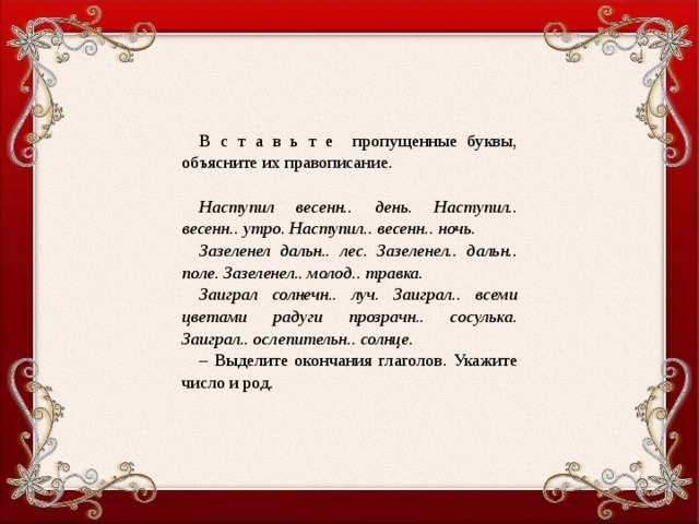 В с т а в ь т е пропущенные буквы, объясните их правописание.   Наступил весенн.. день. Наступил.. весенн.. утро. Наступил.. весенн.. ночь. Зазеленел дальн.. лес. Зазеленел.. дальн.. поле. Зазеленел.. молод.. травка. Заиграл солнечн.. луч. Заиграл.. всеми цветами радуги прозрачн.. сосулька. Заиграл.. ослепительн.. солнце. – Выделите окончания глаголов. Укажите число и род.