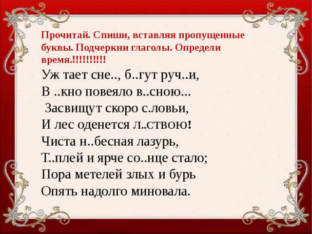 Прочитай. Спиши, вставляя пропущенные буквы. Подчеркни глаголы. Определи время.!!!!!!!!!! Уж тает сне.., б..гут руч..и, В ..кно повеяло в..сною...  Засвищут скоро с.ловьи, И лес оденется л..ствою ! Чиста н..бесная лазурь, Т..плей и ярче со..нце стало; Пора метелей злых и бурь Опять надолго миновала.