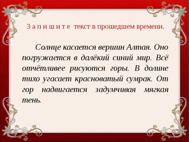 З а п и ш и т е текст в прошедшем времени.    Солнце касается вершин Алтая. Оно погружается в далёкий синий мир. Всё отчётливее рисуются горы. В долине тихо угасает красноватый сумрак. От гор надвигается задумчивая мягкая тень.