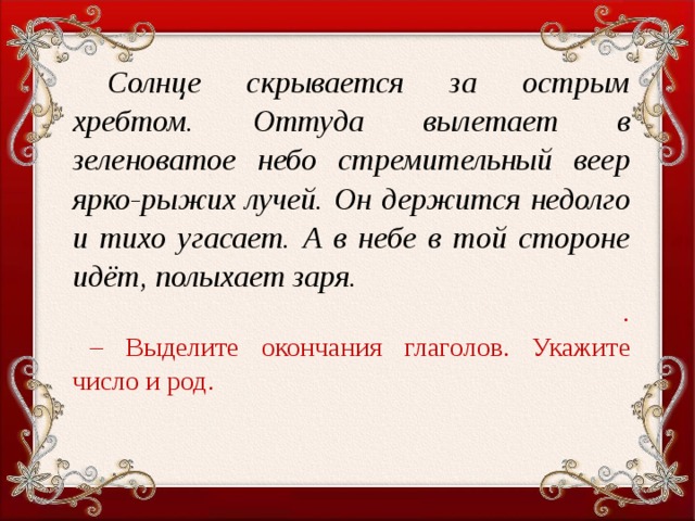 Солнце скрывается за острым хребтом. Оттуда вылетает в зеленоватое небо стремительный веер ярко-рыжих лучей. Он держится недолго и тихо угасает. А в небе в той стороне идёт, полыхает заря. . – Выделите окончания глаголов. Укажите число и род.