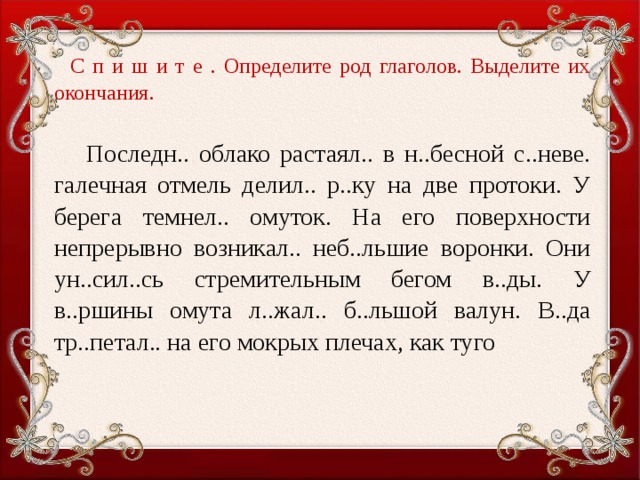 С п и ш и т е . Определите род глаголов. Выделите их окончания.    Последн.. облако растаял.. в н..бесной с..неве. галечная отмель делил.. р..ку на две протоки. У берега темнел.. омуток. На его поверхности непрерывно возникал.. неб..льшие воронки. Они ун..сил..сь стремительным бегом в..ды. У в..ршины омута л..жал.. б..льшой валун. В..да тр..петал.. на его мокрых плечах, как туго