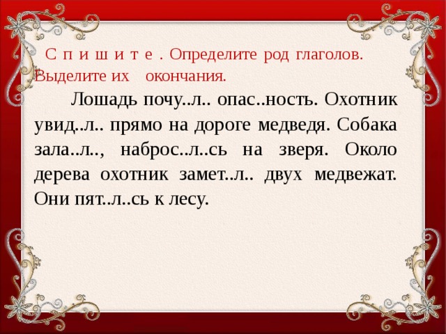 С п и ш и т е . Определите род глаголов.  Выделите их  окончания .  Лошадь почу..л.. опас..ность. Охотник увид..л.. прямо на дороге медведя. Собака зала..л.., наброс..л..сь на зверя. Около дерева охотник замет..л.. двух медвежат. Они пят..л..сь к лесу.