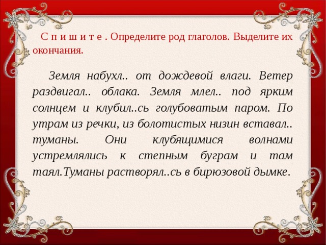 С п и ш и т е . Определите род глаголов. Выделите их окончания.    Земля набухл.. от дождевой влаги. Ветер раздвигал.. облака. Земля млел.. под ярким солнцем и клубил..сь голубоватым паром. По утрам из речки, из болотистых низин вставал.. туманы. Они клубящимися волнами устремлялись к степным буграм и там таял.Туманы растворял..сь в бирюзовой дымке.  