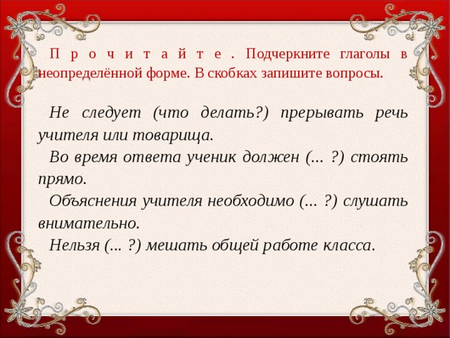 П р о ч и т а й т е . Подчеркните глаголы в неопределённой форме. В скобках запишите вопросы.   Не следует (что делать?) прерывать речь учителя или товарища. Во время ответа ученик должен (... ?) стоять прямо. Объяснения учителя необходимо (... ?) слушать внимательно. Нельзя (... ?) мешать общей работе класса.