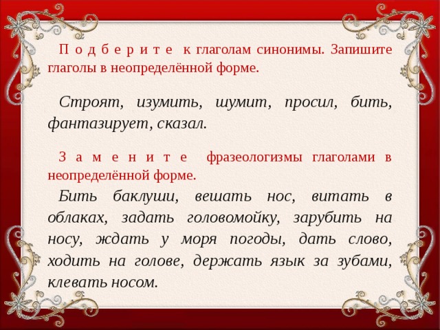 П о д б е р и т е к глаголам синонимы. Запишите глаголы в неопределённой форме.   Строят, изумить, шумит, просил, бить, фантазирует, сказал.   З а м е н и т е фразеологизмы глаголами в неопределённой форме. Бить баклуши, вешать нос, витать в облаках, задать головомойку, зарубить на носу, ждать у моря погоды, дать слово, ходить на голове, держать язык за зубами, клевать носом.  