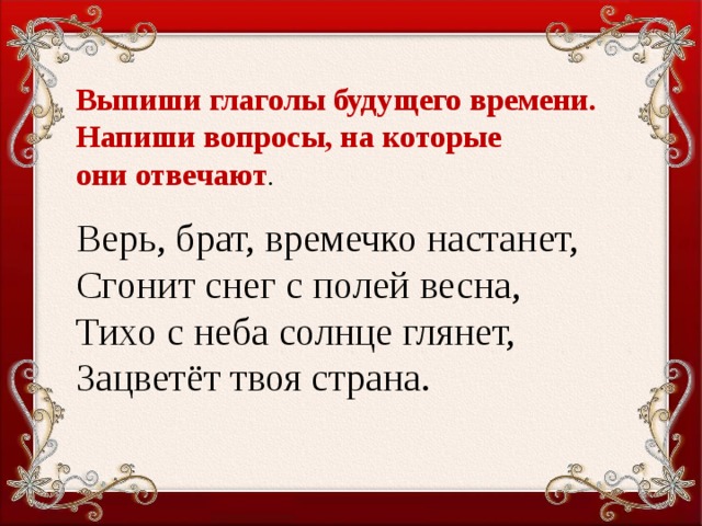 Выпиши глаголы будущего времени. Напиши вопросы, на которые они отвечают . Верь, брат, времечко настанет, Сгонит снег с полей весна, Тихо с неба солнце глянет, Зацветёт твоя страна.