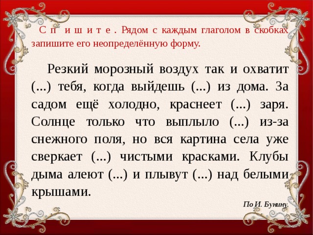 С п и ш и т е . Рядом с каждым глаголом в скобках запишите его неопределённую форму.    Резкий морозный воздух так и охватит (...) тебя, когда выйдешь (...) из дома. За садом ещё холодно, краснеет (...) заря. Солнце только что выплыло (...) из-за снежного поля, но вся картина села уже сверкает (...) чистыми красками. Клубы дыма алеют (...) и плывут (...) над белыми крышами. По И. Бунину.