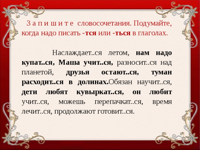 З а п и ш и т е словосочетания. Подумайте, когда надо писать - тся или - ться в глаголах.    Наслаждает..ся летом, нам надо купат..ся,  Маша учит..ся, разносит..ся над планетой, друзья остают..ся,  туман расходит..ся в долинах. Обязан научит..ся, дети любят кувыркат..ся,  он любит учит..ся, можешь перепачкат..ся, время лечит..ся, продолжают готовит..ся.     