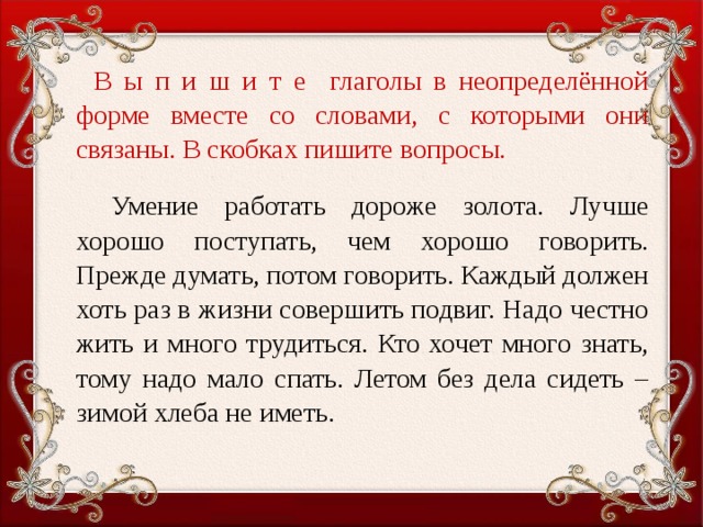 В ы п и ш и т е глаголы в неопределённой форме вместе со словами, с которыми они связаны. В скобках пишите вопросы.    Умение работать дороже золота. Лучше хорошо поступать, чем хорошо говорить. Прежде думать, потом говорить. Каждый должен хоть раз в жизни совершить подвиг. Надо честно жить и много трудиться. Кто хочет много знать, тому надо мало спать. Летом без дела сидеть – зимой хлеба не иметь.