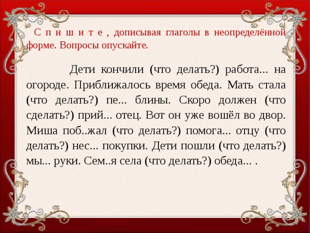 С п и ш и т е , дописывая глаголы в неопределённой форме. Вопросы опускайте.    Дети кончили (что делать?) работа... на огороде. Приближалось время обеда. Мать стала (что делать?) пе... блины. Скоро должен (что сделать?) прий... отец. Вот он уже вошёл во двор. Миша поб..жал (что делать?) помога... отцу (что делать?) нес... покупки. Дети пошли (что делать?) мы... руки. Сем..я села (что делать?) обеда... .  