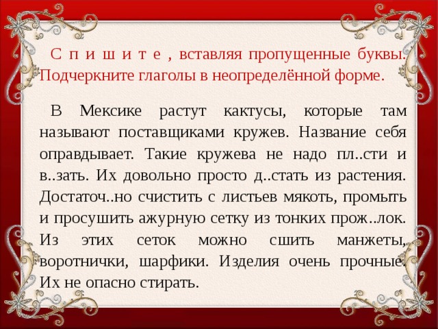 С п и ш и т е , вставляя пропущенные буквы. Подчеркните глаголы в неопределённой форме.   В Мексике растут кактусы, которые там называют поставщиками кружев. Название себя оправдывает. Такие кружева не надо пл..сти и в..зать. Их довольно просто д..стать из растения. Достаточ..но счистить с листьев мякоть, промыть и просушить ажурную сетку из тонких прож..лок. Из этих сеток можно сшить манжеты, воротнички, шарфики. Изделия очень прочные. Их не опасно стирать.