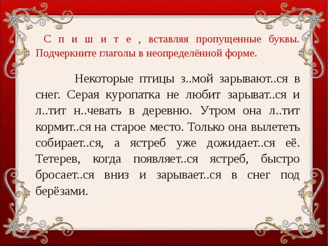 С п и ш и т е , вставляя пропущенные буквы. Подчеркните глаголы в неопределённой форме.    Некоторые птицы з..мой зарывают..ся в снег. Серая куропатка не любит зарыват..ся и л..тит н..чевать в деревню. Утром она л..тит кормит..ся на старое место. Только она вылететь собирает..ся, а ястреб уже дожидает..ся её. Тетерев, когда появляет..ся ястреб, быстро бросает..ся вниз и зарывает..ся в снег под берёзами.