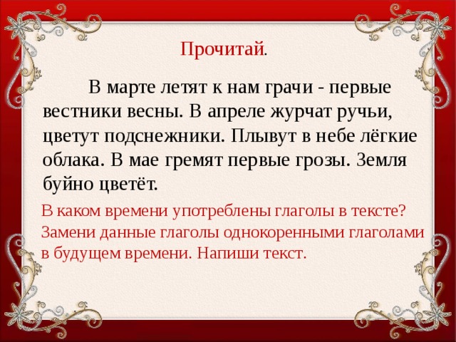 Прочитай .  В марте летят к нам грачи - первые вестники весны. В апреле журчат ручьи, цветут подснежники. Плывут в небе лёгкие облака. В мае гремят первые грозы. Земля буйно цветёт. В каком времени употреблены глаголы в тексте? Замени данные глаголы однокоренными глаголами в будущем време­ни. Напиши текст .