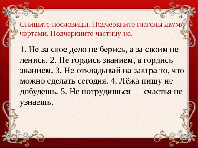 Спишите пословицы. Подчеркните глаголы двумя чертами. Подчеркните частицу не . 1. Не за свое дело не берись, а за своим не ленись. 2. Не гордись званием, а гордись знанием. 3. Не откладывай на завтра то, что можно сделать сегодня. 4. Лёжа пищу не добудешь. 5. Не потрудишься — счастья не узнаешь.