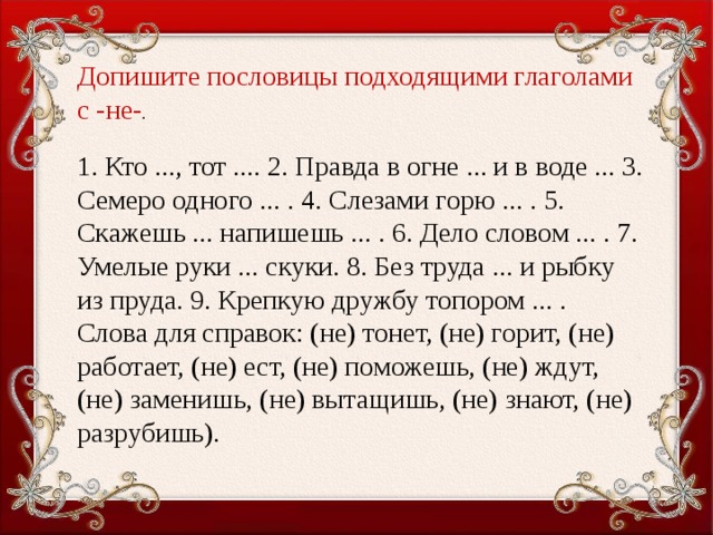 Допишите пословицы подходящими глаголами с -не- . 1. Кто ..., тот .... 2. Правда в огне ... и в воде ... 3. Семеро одного ... . 4. Слезами горю ... . 5. Скажешь ... напишешь ... . 6. Дело словом ... . 7. Умелые руки ... скуки. 8. Без труда ... и рыбку из пруда. 9. Крепкую дружбу топором ... . Слова для справок: (не) тонет, (не) горит, (не) работает, (не) ест, (не) поможешь, (не) ждут, (не) заменишь, (не) вытащишь, (не) знают, (не) разрубишь).