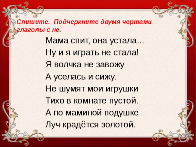 Спишите. Подчеркните двумя чертами глаголы с не . Мама спит, она устала... Ну и я играть не стала! Я волчка не завожу А уселась и сижу. Не шумят мои игрушки Тихо в комнате пустой. А по маминой подушке Луч крадётся золотой.