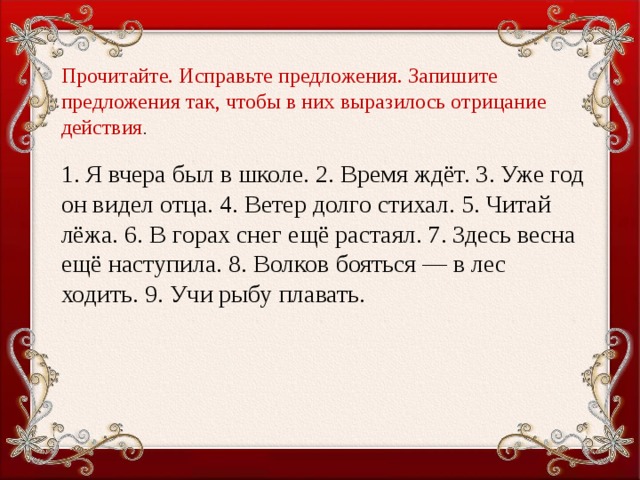 Прочитайте. Исправьте предложения. Запишите предложения так, чтобы в них выразилось отрицание действия . 1. Я вчера был в школе. 2. Время ждёт. 3. Уже год он видел отца. 4. Ветер долго стихал. 5. Читай лёжа. 6. В горах снег ещё растаял. 7. Здесь весна ещё наступила. 8. Волков бояться — в лес ходить. 9. Учи рыбу плавать.