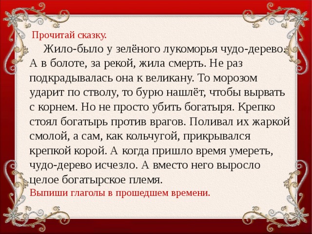 Прочитай сказку.  Жило-было у зелёного лукоморья чудо-дерево. А в болоте, за рекой, жила смерть. Не раз подкрадывалась она к великану. То мо­розом ударит по стволу, то бурю нашлёт, чтобы вырвать с корнем. Но не просто убить богатыря. Крепко стоял богатырь против вра­гов. Поливал их жаркой смолой, а сам, как кольчугой, прикрывался крепкой корой. А когда пришло время умереть, чудо-дерево исчез­ло. А вместо него выросло целое богатырское племя. Выпиши глаголы в прошедшем времени.