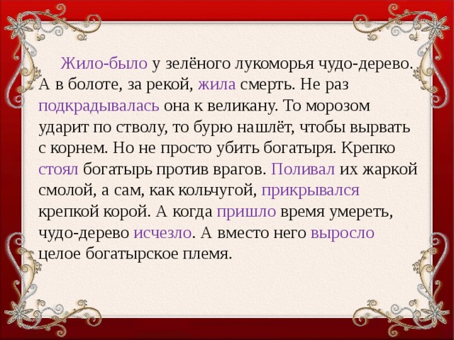 Жило-было у зелёного лукоморья чудо-дерево. А в болоте, за рекой, жила смерть. Не раз подкрадывалась она к великану. То мо­розом ударит по стволу, то бурю нашлёт, чтобы вырвать с корнем. Но не просто убить богатыря. Крепко стоял богатырь против вра­гов. Поливал их жаркой смолой, а сам, как кольчугой, прикрывался крепкой корой. А когда пришло время умереть, чудо-дерево исчез­ло . А вместо него выросло целое богатырское племя.