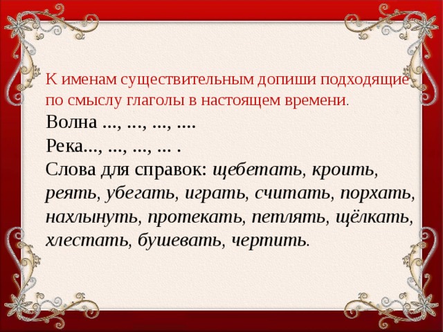 К именам существительным допиши подходящие по смыслу глаголы в настоящем времени . Волна ..., ..., ..., .... Река..., ..., ..., ... . Слова для справок: щебетать, кроить, реять, убегать, играть, считать, порхать, нахлынуть, протекать, петлять, щёл­кать, хлестать, бушевать, чертить.