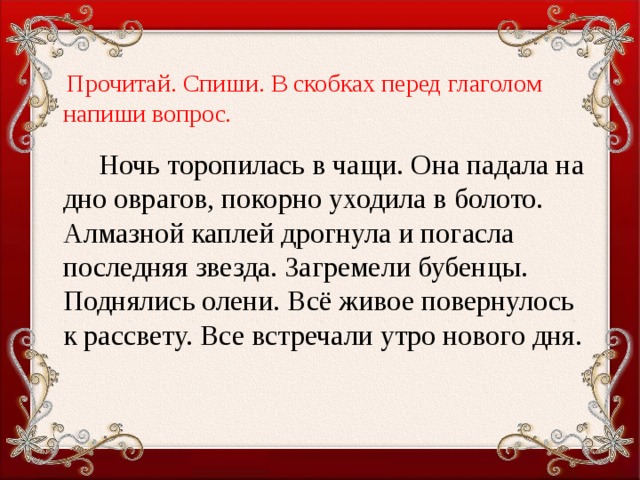 Прочитай.  Спиши. В скобках перед глаголом напиши вопрос .  Ночь торопилась в чащи. Она падала на дно оврагов, покорно уходила в болото. Алмазной каплей дрогнула и погасла последняя звезда. Загремели бубенцы. Поднялись олени. Всё живое поверну­лось к рассвету. Все встречали утро нового дня.