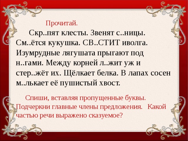 Прочитай.  Скр..пят клесты. Звенят с..ницы. См..ётся кукушка. св..стит иволга. Изумрудные лягушата прыгают под н..гами. Между корней л..жит уж и стер..жёт их. Щёлкает белка. В лапах сосен м..лькает её пушистый хвост.   Спиши, вставляя пропущенные буквы.  Подчеркни главные члены предложения.  Какой частью речи выражено сказуемое?