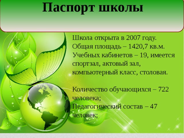 Паспорт школы  Школа открыта в 2007 году. Общая площадь – 1420,7 кв.м. Учебных кабинетов – 19, имеется спортзал, актовый зал, компьютерный класс, столовая. Количество обучающихся – 722 человека; Педагогический состав – 47 человек;