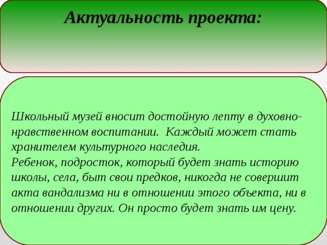 Актуальность проекта: Школьный музей вносит достойную лепту в духовно-нравственном воспитании. Каждый может стать хранителем культурного наследия. Ребенок, подросток, который будет знать историю школы, села, быт свои предков, никогда не совершит акта вандализма ни в отношении этого объекта, ни в отношении других. Он просто будет знать им цену.