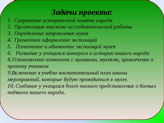 Задачи проекта: 1. Сохранение исторической памяти народа 2. Организация поисково-исследовательской работы 3. Определение направления музея 4. Грамотное оформление экспозиций 5. Пополнение и обновление экспозиций музея 6. Развитие у учащихся интереса к истории нашего народа Установление контакта с архивами, музеями, привлечение к проекту учеников Включение в учебно-воспитательный план школы мероприятий, которые будут проводиться в музее. 10. Создание у учащихся более полного представления о боевых подвигах нашего народа.