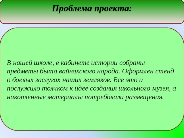 Проблема проекта: В нашей школе, в кабинете истории собраны предметы быта вайнахского народа. Оформлен стенд о боевых заслугах наших земляков. Все это и послужило толчком к идее создания школьного музея, а накопленные материалы потребовали размещения.