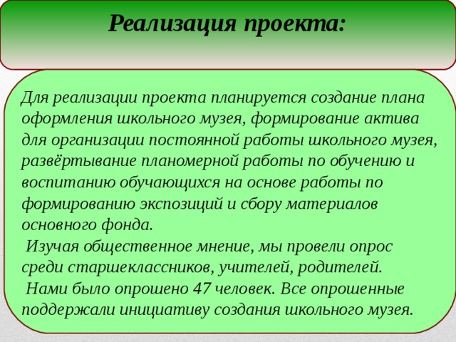 Реализация проекта: Для реализации проекта планируется создание плана оформления школьного музея, формирование актива для организации постоянной работы школьного музея, развёртывание планомерной работы по обучению и воспитанию обучающихся на основе работы по формированию экспозиций и сбору материалов основного фонда.  Изучая общественное мнение, мы провели опрос среди старшеклассников, учителей, родителей.  Нами было опрошено 47 человек. Все опрошенные поддержали инициативу создания школьного музея.