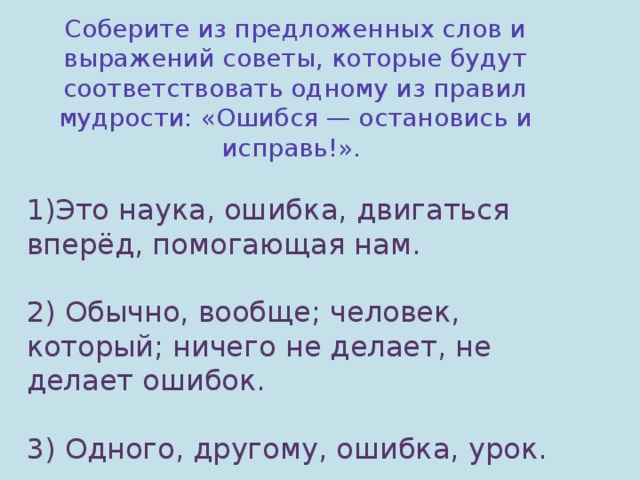 Соберите из предложенных слов и выражений советы, которые будут соответствовать одному из правил мудрости: « Ошибся — остановись и исправь! » . Это наука, ошибка, двигаться вперёд, помогающая нам. 2) Обычно, вообще; человек, который; ничего не делает, не делает ошибок. 3) Одного, другому, ошибка, урок.